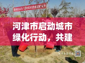 河津市启动城市绿化行动，共建绿色家园，植树新闻头条新篇章