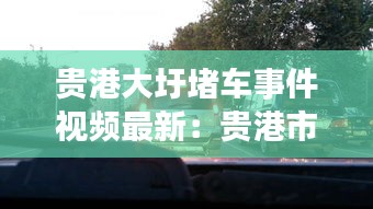 贵港大圩堵车事件视频最新：贵港市大圩镇事件 