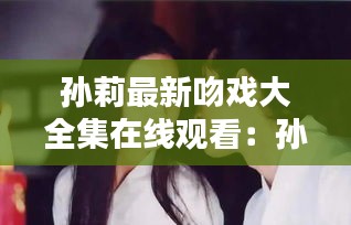 孙莉最新吻戏大全集在线观看：孙莉初吻 
