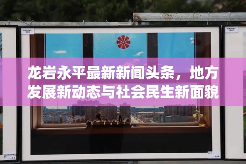 龙岩永平最新新闻头条，地方发展新动态与社会民生新面貌