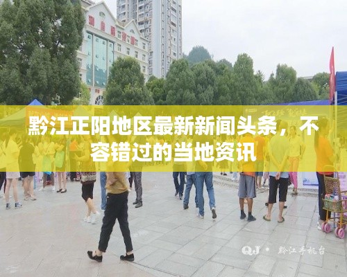 黔江正阳地区最新新闻头条，不容错过的当地资讯