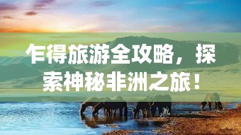乍得旅游全攻略，探索神秘非洲之旅！