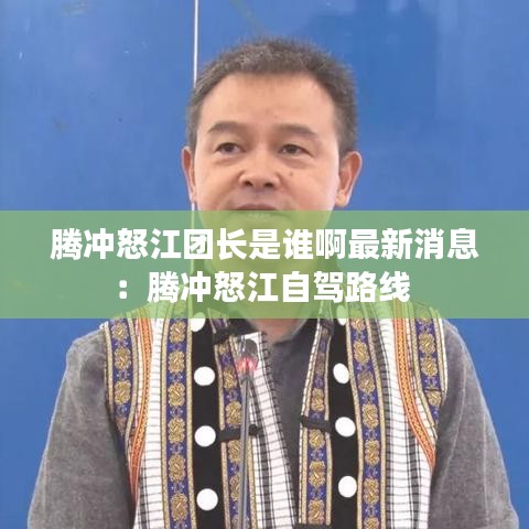 腾冲怒江团长是谁啊最新消息：腾冲怒江自驾路线 