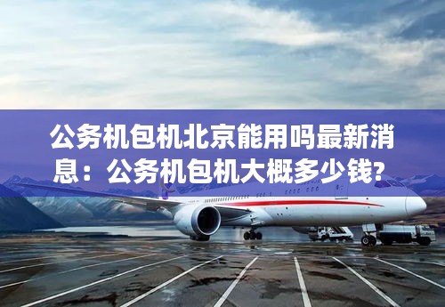 公务机包机北京能用吗最新消息：公务机包机大概多少钱? 