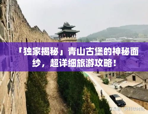 「独家揭秘」青山古堡的神秘面纱，超详细旅游攻略！