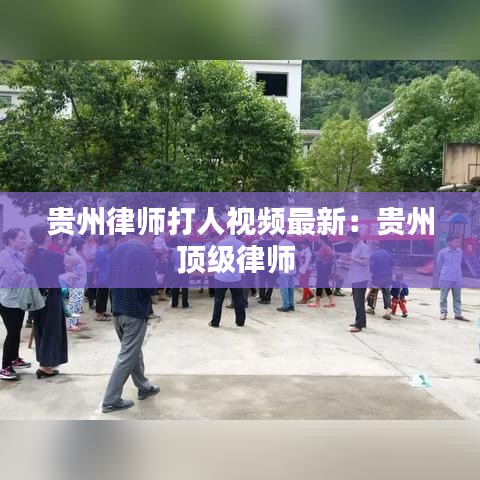 贵州律师打人视频最新：贵州顶级律师 