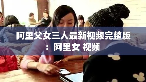 阿里父女三人最新视频完整版：阿里女 视频 