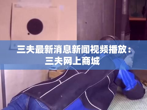 三夫最新消息新闻视频播放：三夫网上商城 