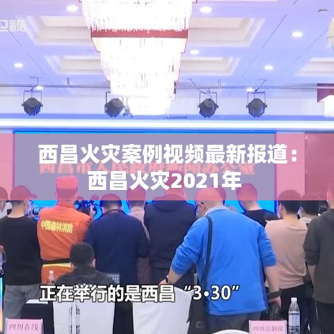 西昌火灾案例视频最新报道：西昌火灾2021年 