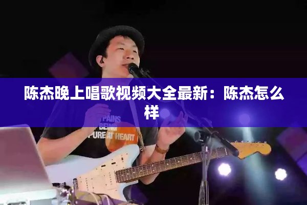 陈杰晚上唱歌视频大全最新：陈杰怎么样 
