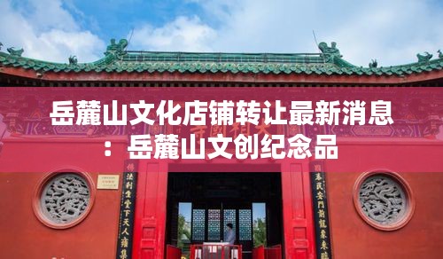 岳麓山文化店铺转让最新消息：岳麓山文创纪念品 
