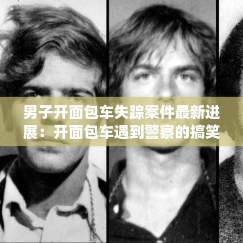 男子开面包车失踪案件最新进展：开面包车遇到警察的搞笑视频 