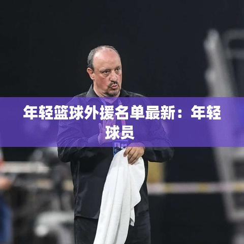 年轻篮球外援名单最新：年轻球员 