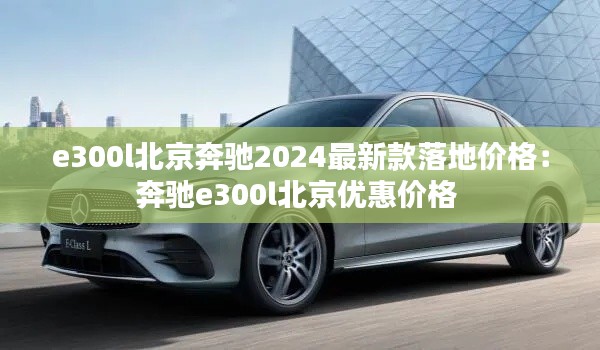 e300l北京奔驰2024最新款落地价格：奔驰e300l北京优惠价格 