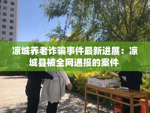凉城养老诈骗事件最新进展：凉城县被全网通报的案件 