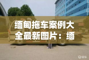 缅甸拖车案例大全最新图片：缅甸车在中国抓到了怎么办 