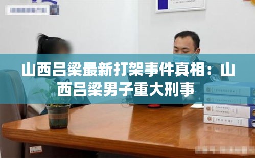 山西吕梁最新打架事件真相：山西吕梁男子重大刑事 