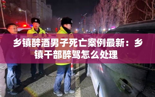 乡镇醉酒男子死亡案例最新：乡镇干部醉驾怎么处理 