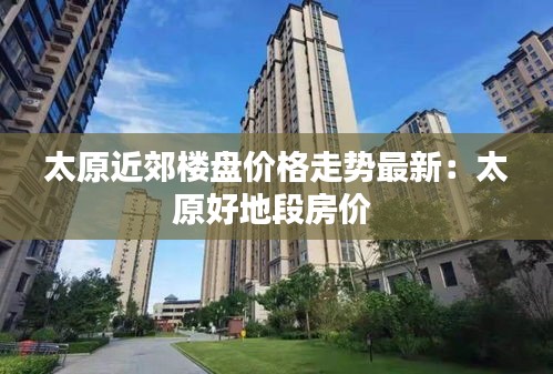 太原近郊楼盘价格走势最新：太原好地段房价 
