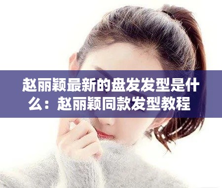 赵丽颖最新的盘发发型是什么：赵丽颖同款发型教程 