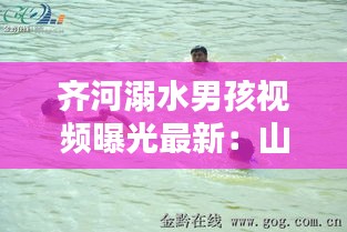 齐河溺水男孩视频曝光最新：山东溺水案例2020 
