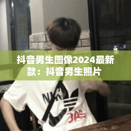 抖音男生图像2024最新款：抖音男生照片 