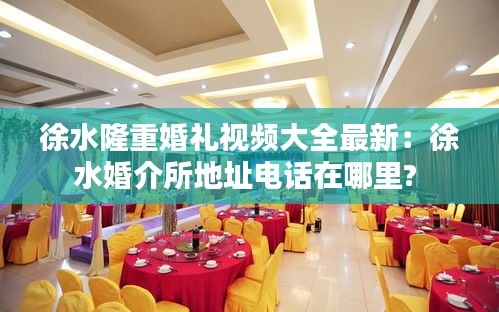 徐水隆重婚礼视频大全最新：徐水婚介所地址电话在哪里? 