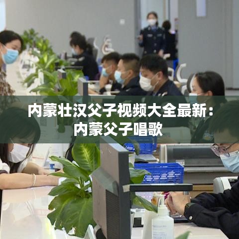 内蒙壮汉父子视频大全最新：内蒙父子唱歌 
