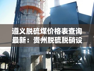 遵义脱硫煤价格表查询最新：贵州脱硫脱硝设备 