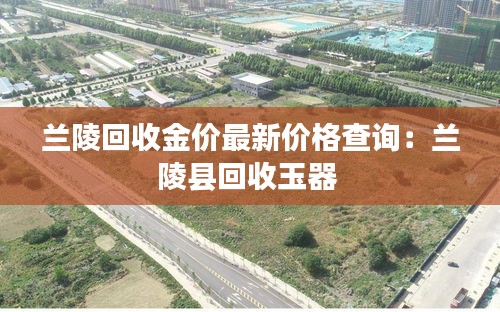 兰陵回收金价最新价格查询：兰陵县回收玉器 