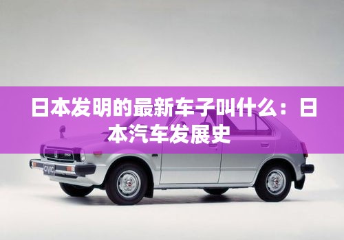 日本发明的最新车子叫什么：日本汽车发展史 