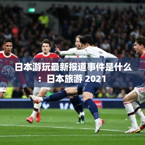 日本游玩最新报道事件是什么：日本旅游 2021 