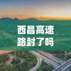 西昌高速路封了吗今天最新消息：今天西昌高速封闭了吗? 