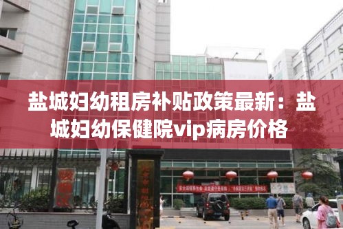 盐城妇幼租房补贴政策最新：盐城妇幼保健院vip病房价格 