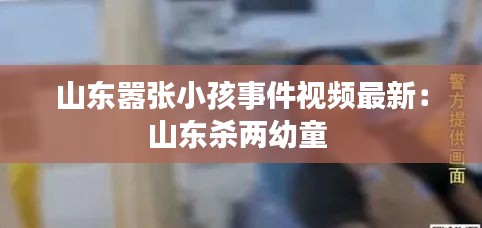 山东嚣张小孩事件视频最新：山东杀两幼童 
