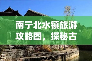 南宁北水镇旅游攻略图，探秘古镇魅力，领略北水风情无限好
