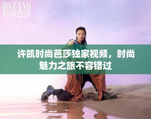 许凯时尚芭莎独家视频，时尚魅力之旅不容错过