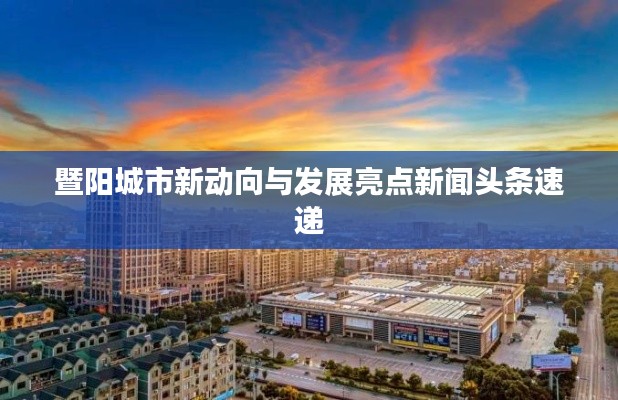 暨阳城市新动向与发展亮点新闻头条速递