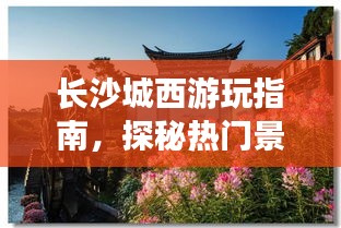 长沙城西游玩指南，探秘热门景点，轻松开启旅行新篇章！