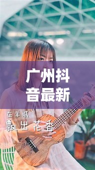 广州抖音最新动态报道今日更新