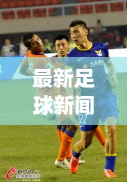 最新足球新闻速递，赛场动态一网打尽！