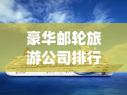 豪华邮轮旅游公司排行榜揭晓，带你领略全球顶级邮轮之旅