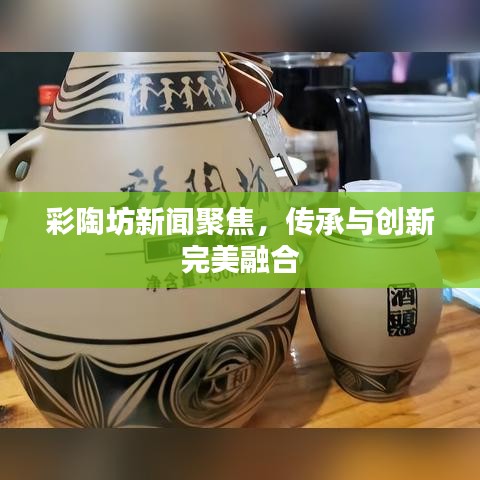 彩陶坊新闻聚焦，传承与创新完美融合