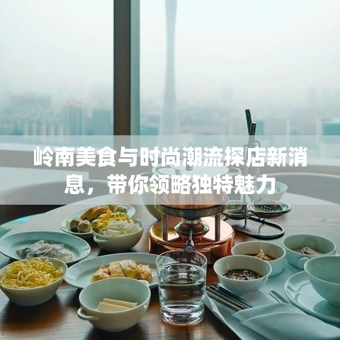 岭南美食与时尚潮流探店新消息，带你领略独特魅力