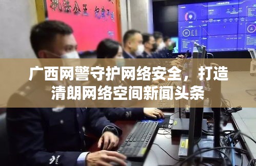 广西网警守护网络安全，打造清朗网络空间新闻头条