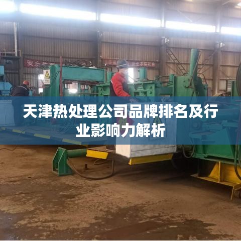 天津热处理公司品牌排名及行业影响力解析