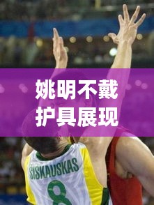 姚明不戴护具展现篮球巨星勇气与风采的视频大全最新曝光