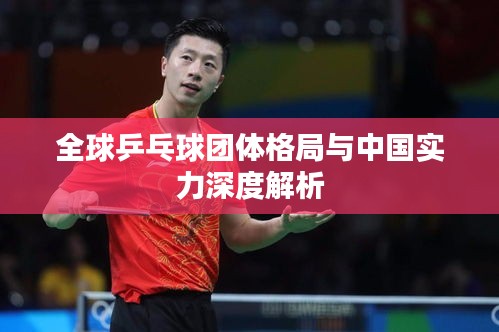 全球乒乓球团体格局与中国实力深度解析