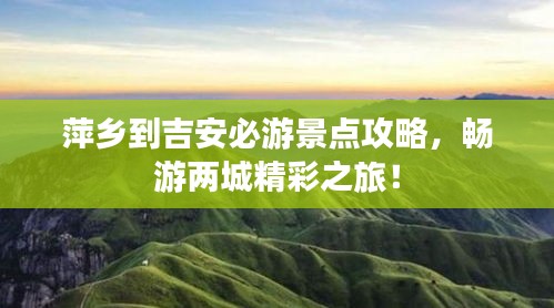 萍乡到吉安必游景点攻略，畅游两城精彩之旅！