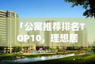 「公寓推荐排名TOP10，理想居住优选指南，不容错过！」